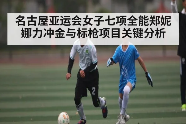 名古屋亚运会女子七项全能郑妮娜力冲金与标枪项目关键分析