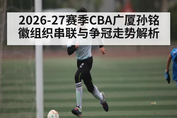 2026-27赛季CBA广厦孙铭徽组织串联与争冠走势解析