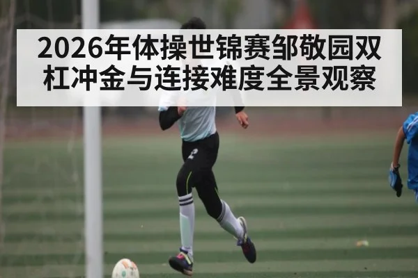 2026年体操世锦赛邹敬园双杠冲金与连接难度全景观察