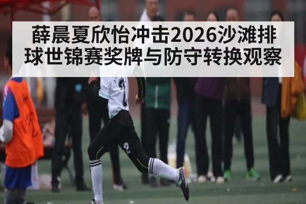薛晨夏欣怡冲击2026沙滩排球世锦赛奖牌与防守转换观察